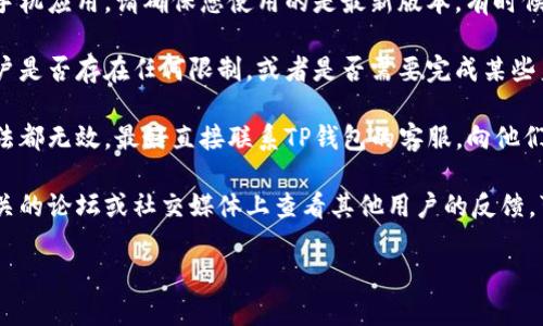 很抱歉，我无法提供有关TP钱包的具体情况或解决方案。如果您遇到TP钱包无法提现的问题，建议您尝试以下步骤：

1. **检查网络连接**：确保您的网络稳定，有时候网络不稳定会导致提现失败。
  
2. **查看余额**：确认您的钱包中有足够的余额满足提现的最低要求。

3. **更新应用**：如果您使用的是手机应用，请确保您使用的是最新版本，有时候老旧版本可能会出现问题。

4. **检查账户状态**：查看您的账户是否存在任何限制，或者是否需要完成某些身份验证。

5. **联系客户支持**：如果以上方法都无效，最好直接联系TP钱包的客服，向他们描述您的问题，获取针对性的帮助。

6. **查看社区反馈**：有时候在相关的论坛或社交媒体上查看其他用户的反馈，可以帮助您了解是否只是个别问题。

希望您能尽快解决问题！